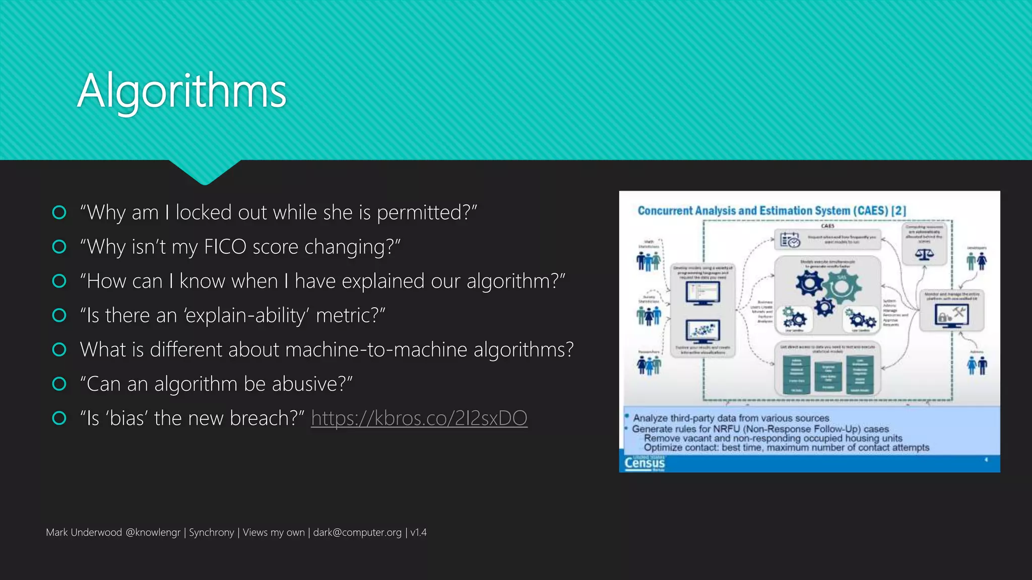 Algorithms
 “Why am I locked out while she is permitted?”
 “Why isn’t my FICO score changing?”
 “How can I know when I have explained our algorithm?”
 “Is there an ‘explain-ability’ metric?”
 What is different about machine-to-machine algorithms?
 “Can an algorithm be abusive?”
 “Is ‘bias’ the new breach?” https://kbros.co/2I2sxDO
Mark Underwood @knowlengr | Synchrony | Views my own | dark@computer.org | v1.4
 