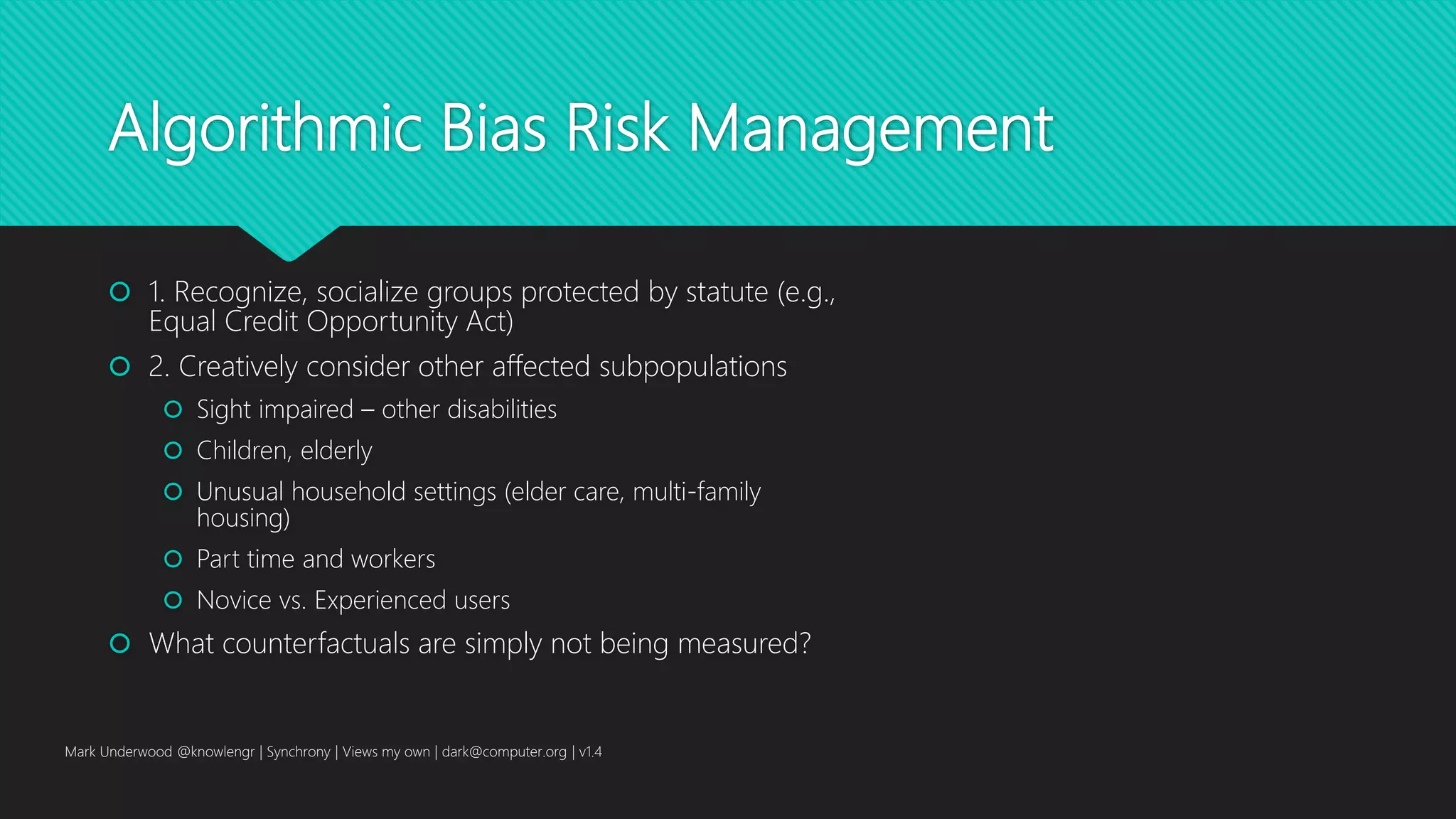 Algorithmic Bias Risk Management
 1. Recognize, socialize groups protected by statute (e.g.,
Equal Credit Opportunity Act)
 2. Creatively consider other affected subpopulations
 Sight impaired – other disabilities
 Children, elderly
 Unusual household settings (elder care, multi-family
housing)
 Part time and workers
 Novice vs. Experienced users
 What counterfactuals are simply not being measured?
Mark Underwood @knowlengr | Synchrony | Views my own | dark@computer.org | v1.4
 