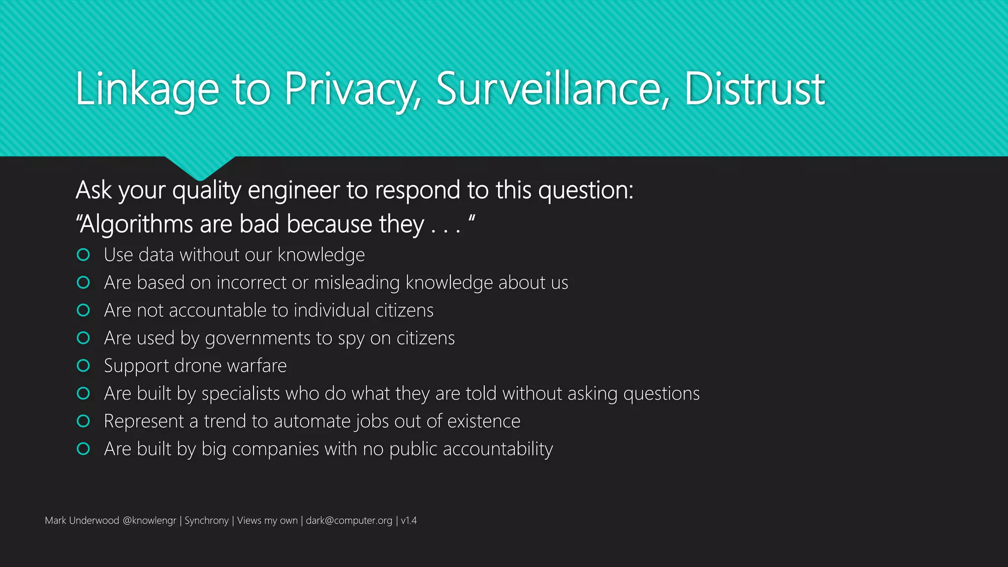 Linkage to Privacy, Surveillance, Distrust
Ask your quality engineer to respond to this question:
“Algorithms are bad because they . . . “
 Use data without our knowledge
 Are based on incorrect or misleading knowledge about us
 Are not accountable to individual citizens
 Are used by governments to spy on citizens
 Support drone warfare
 Are built by specialists who do what they are told without asking questions
 Represent a trend to automate jobs out of existence
 Are built by big companies with no public accountability
Mark Underwood @knowlengr | Synchrony | Views my own | dark@computer.org | v1.4
 