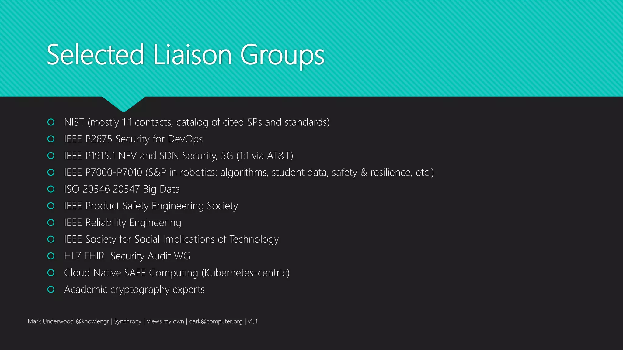 Selected Liaison Groups
 NIST (mostly 1:1 contacts, catalog of cited SPs and standards)
 IEEE P2675 Security for DevOps
 IEEE P1915.1 NFV and SDN Security, 5G (1:1 via AT&T)
 IEEE P7000-P7010 (S&P in robotics: algorithms, student data, safety & resilience, etc.)
 ISO 20546 20547 Big Data
 IEEE Product Safety Engineering Society
 IEEE Reliability Engineering
 IEEE Society for Social Implications of Technology
 HL7 FHIR Security Audit WG
 Cloud Native SAFE Computing (Kubernetes-centric)
 Academic cryptography experts
Mark Underwood @knowlengr | Synchrony | Views my own | dark@computer.org | v1.4
 