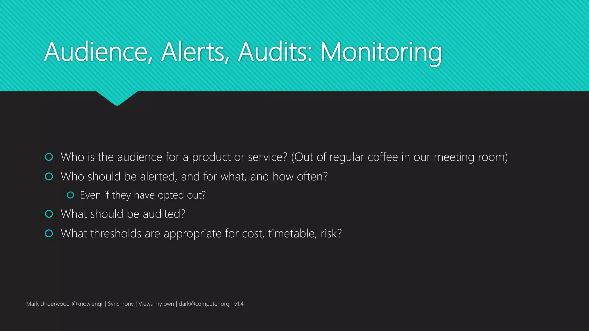 Audience, Alerts, Audits: Monitoring
 Who is the audience for a product or service? (Out of regular coffee in our meeting room)
 Who should be alerted, and for what, and how often?
 Even if they have opted out?
 What should be audited?
 What thresholds are appropriate for cost, timetable, risk?
Mark Underwood @knowlengr | Synchrony | Views my own | dark@computer.org | v1.4
 