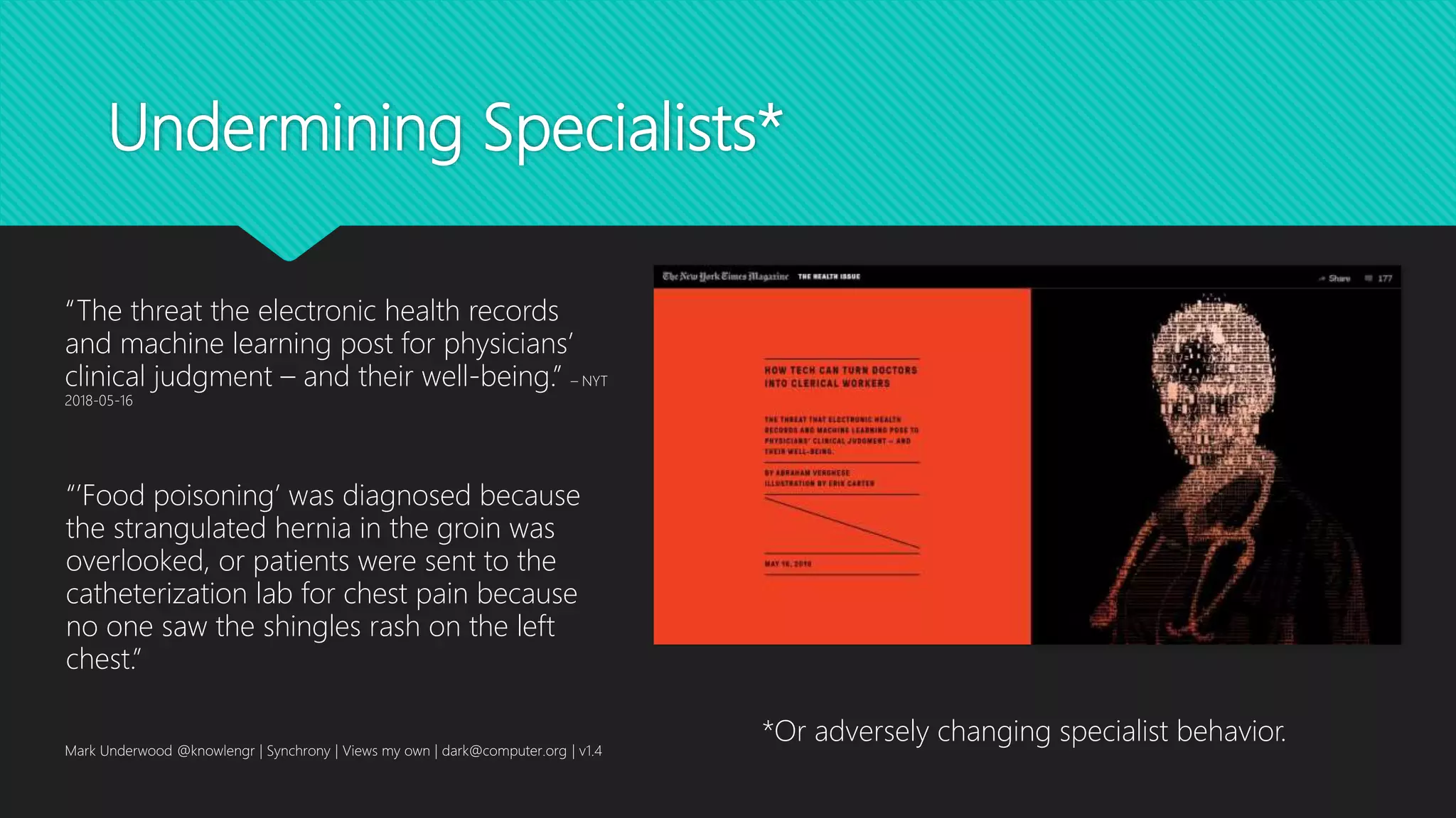 Undermining Specialists*
Mark Underwood @knowlengr | Synchrony | Views my own | dark@computer.org | v1.4
“The threat the electronic health records
and machine learning post for physicians’
clinical judgment – and their well-being.” – NYT
2018-05-16
“’Food poisoning’ was diagnosed because
the strangulated hernia in the groin was
overlooked, or patients were sent to the
catheterization lab for chest pain because
no one saw the shingles rash on the left
chest.”
*Or adversely changing specialist behavior.
 