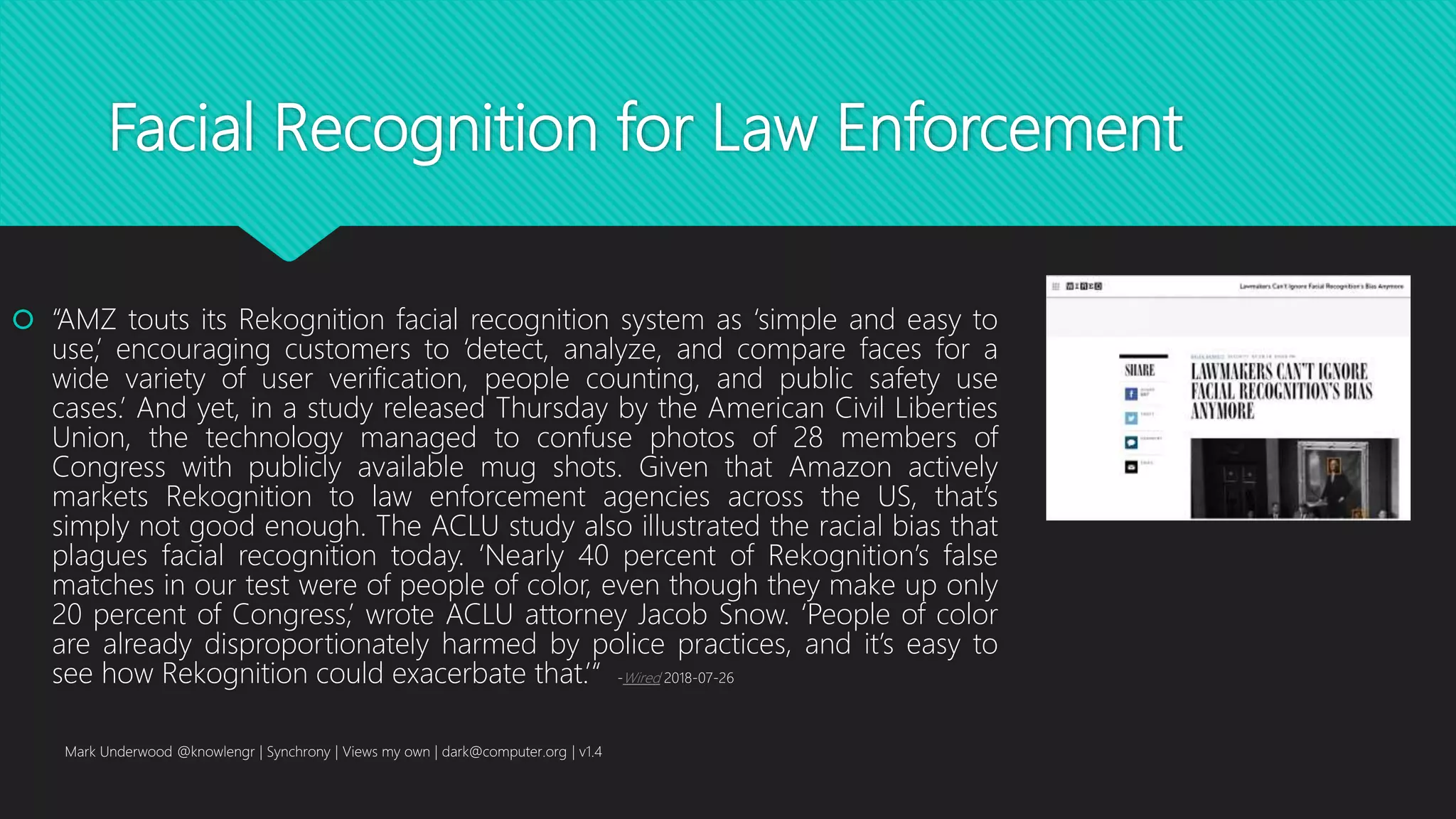 Facial Recognition for Law Enforcement
 “AMZ touts its Rekognition facial recognition system as ‘simple and easy to
use,’ encouraging customers to ‘detect, analyze, and compare faces for a
wide variety of user verification, people counting, and public safety use
cases.’ And yet, in a study released Thursday by the American Civil Liberties
Union, the technology managed to confuse photos of 28 members of
Congress with publicly available mug shots. Given that Amazon actively
markets Rekognition to law enforcement agencies across the US, that’s
simply not good enough. The ACLU study also illustrated the racial bias that
plagues facial recognition today. ‘Nearly 40 percent of Rekognition’s false
matches in our test were of people of color, even though they make up only
20 percent of Congress,’ wrote ACLU attorney Jacob Snow. ‘People of color
are already disproportionately harmed by police practices, and it’s easy to
see how Rekognition could exacerbate that.’“ -Wired 2018-07-26
Mark Underwood @knowlengr | Synchrony | Views my own | dark@computer.org | v1.4
 