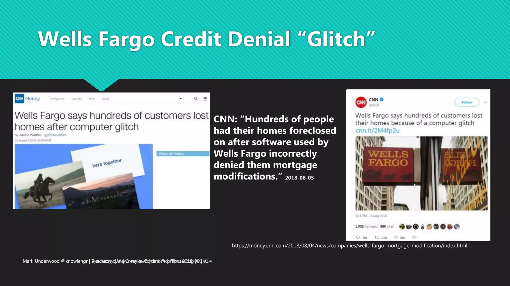 Mark Underwood @knowlengr | Synchrony | Views my own | dark@computer.org | v1.4
Wells Fargo Credit Denial “Glitch”
Mark Underwood @knowlengr | Views my own | Creative Commons | *Thru 2018-08 | v1.4
CNN: “Hundreds of people
had their homes foreclosed
on after software used by
Wells Fargo incorrectly
denied them mortgage
modifications.” 2018-08-05
https://money.cnn.com/2018/08/04/news/companies/wells-fargo-mortgage-modification/index.html
 