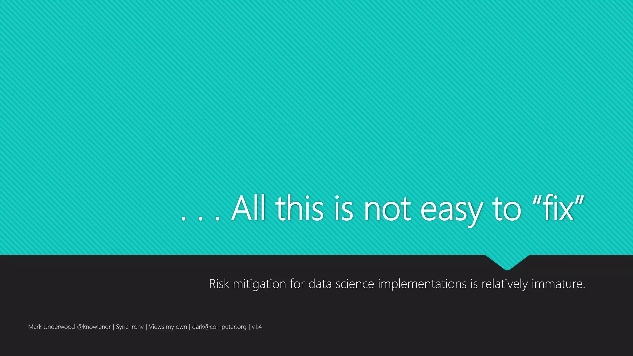 . . . All this is not easy to “fix”
Risk mitigation for data science implementations is relatively immature.
Mark Underwood @knowlengr | Synchrony | Views my own | dark@computer.org | v1.4
 