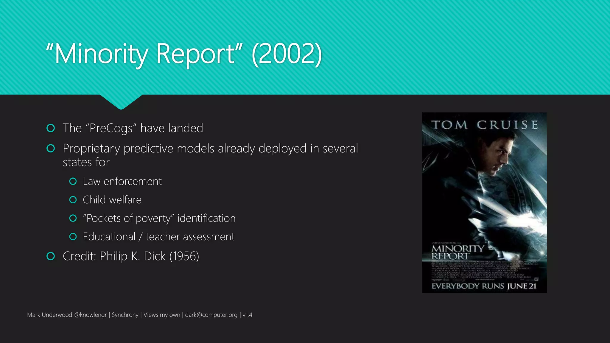 “Minority Report” (2002)
 The “PreCogs” have landed
 Proprietary predictive models already deployed in several
states for
 Law enforcement
 Child welfare
 “Pockets of poverty” identification
 Educational / teacher assessment
 Credit: Philip K. Dick (1956)
Mark Underwood @knowlengr | Synchrony | Views my own | dark@computer.org | v1.4
 