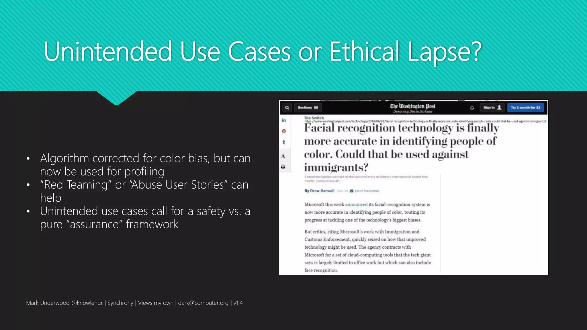 Unintended Use Cases or Ethical Lapse?
Mark Underwood @knowlengr | Synchrony | Views my own | dark@computer.org | v1.4
• Algorithm corrected for color bias, but can
now be used for profiling
• “Red Teaming” or “Abuse User Stories” can
help
• Unintended use cases call for a safety vs. a
pure “assurance” framework
 