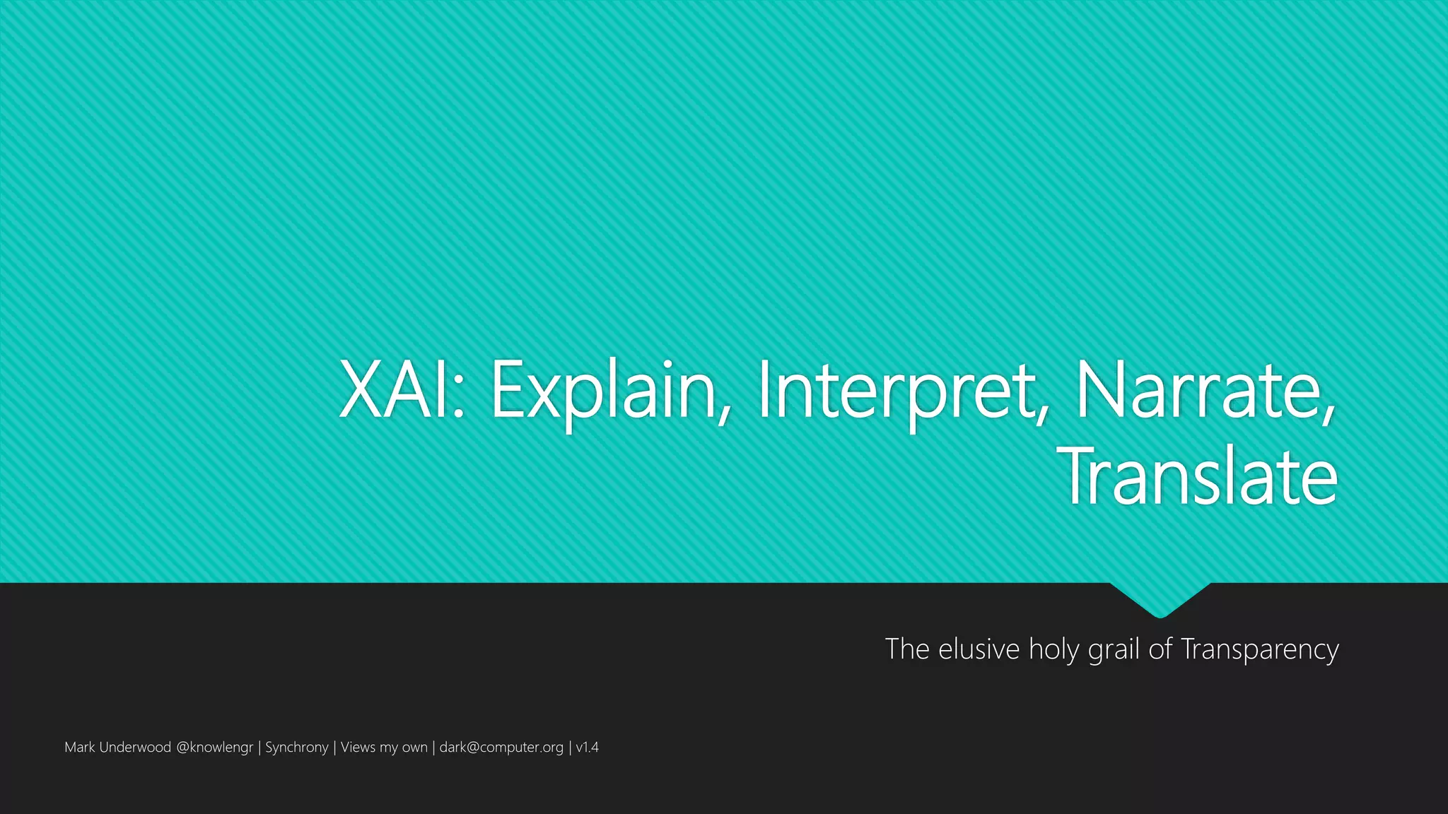 XAI: Explain, Interpret, Narrate,
Translate
The elusive holy grail of Transparency
Mark Underwood @knowlengr | Synchrony | Views my own | dark@computer.org | v1.4
 