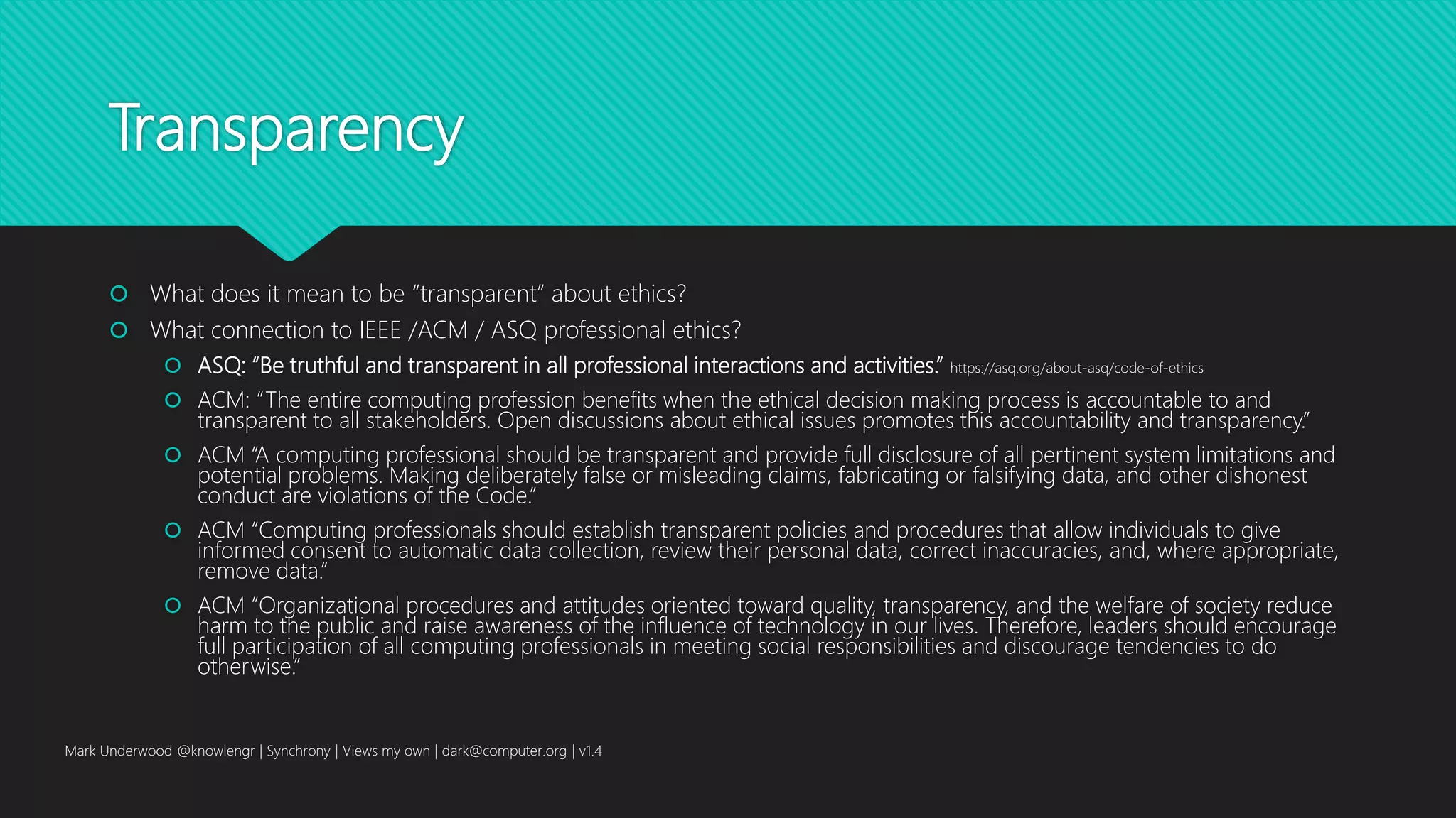 Transparency
 What does it mean to be “transparent” about ethics?
 What connection to IEEE /ACM / ASQ professional ethics?
 ASQ: “Be truthful and transparent in all professional interactions and activities.” https://asq.org/about-asq/code-of-ethics
 ACM: “The entire computing profession benefits when the ethical decision making process is accountable to and
transparent to all stakeholders. Open discussions about ethical issues promotes this accountability and transparency.”
 ACM “A computing professional should be transparent and provide full disclosure of all pertinent system limitations and
potential problems. Making deliberately false or misleading claims, fabricating or falsifying data, and other dishonest
conduct are violations of the Code.”
 ACM “Computing professionals should establish transparent policies and procedures that allow individuals to give
informed consent to automatic data collection, review their personal data, correct inaccuracies, and, where appropriate,
remove data.”
 ACM “Organizational procedures and attitudes oriented toward quality, transparency, and the welfare of society reduce
harm to the public and raise awareness of the influence of technology in our lives. Therefore, leaders should encourage
full participation of all computing professionals in meeting social responsibilities and discourage tendencies to do
otherwise.”
Mark Underwood @knowlengr | Synchrony | Views my own | dark@computer.org | v1.4
 