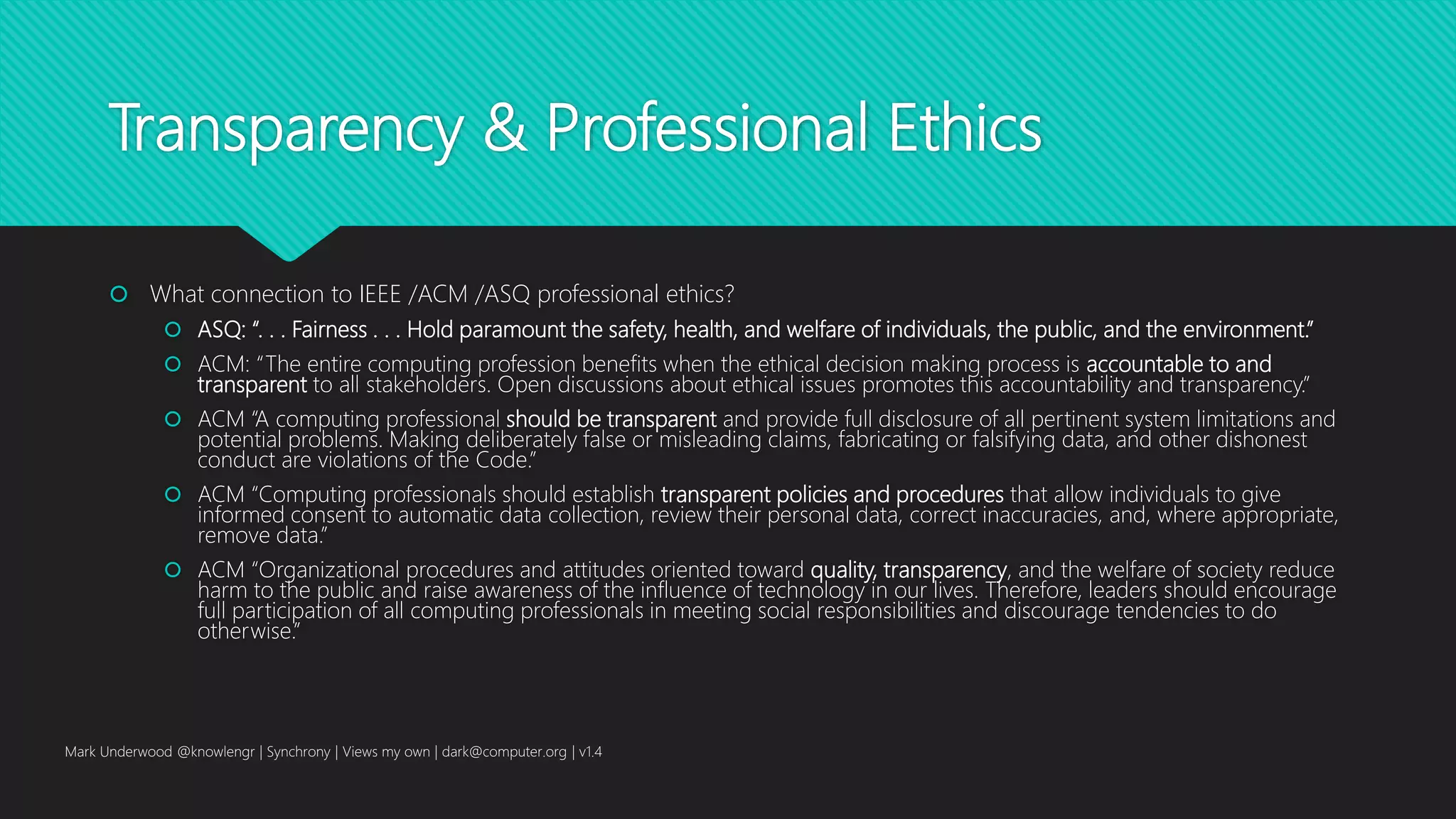 Transparency & Professional Ethics
 What connection to IEEE /ACM /ASQ professional ethics?
 ASQ: “. . . Fairness . . . Hold paramount the safety, health, and welfare of individuals, the public, and the environment.”
 ACM: “The entire computing profession benefits when the ethical decision making process is accountable to and
transparent to all stakeholders. Open discussions about ethical issues promotes this accountability and transparency.”
 ACM “A computing professional should be transparent and provide full disclosure of all pertinent system limitations and
potential problems. Making deliberately false or misleading claims, fabricating or falsifying data, and other dishonest
conduct are violations of the Code.”
 ACM “Computing professionals should establish transparent policies and procedures that allow individuals to give
informed consent to automatic data collection, review their personal data, correct inaccuracies, and, where appropriate,
remove data.”
 ACM “Organizational procedures and attitudes oriented toward quality, transparency, and the welfare of society reduce
harm to the public and raise awareness of the influence of technology in our lives. Therefore, leaders should encourage
full participation of all computing professionals in meeting social responsibilities and discourage tendencies to do
otherwise.”
Mark Underwood @knowlengr | Synchrony | Views my own | dark@computer.org | v1.4
 