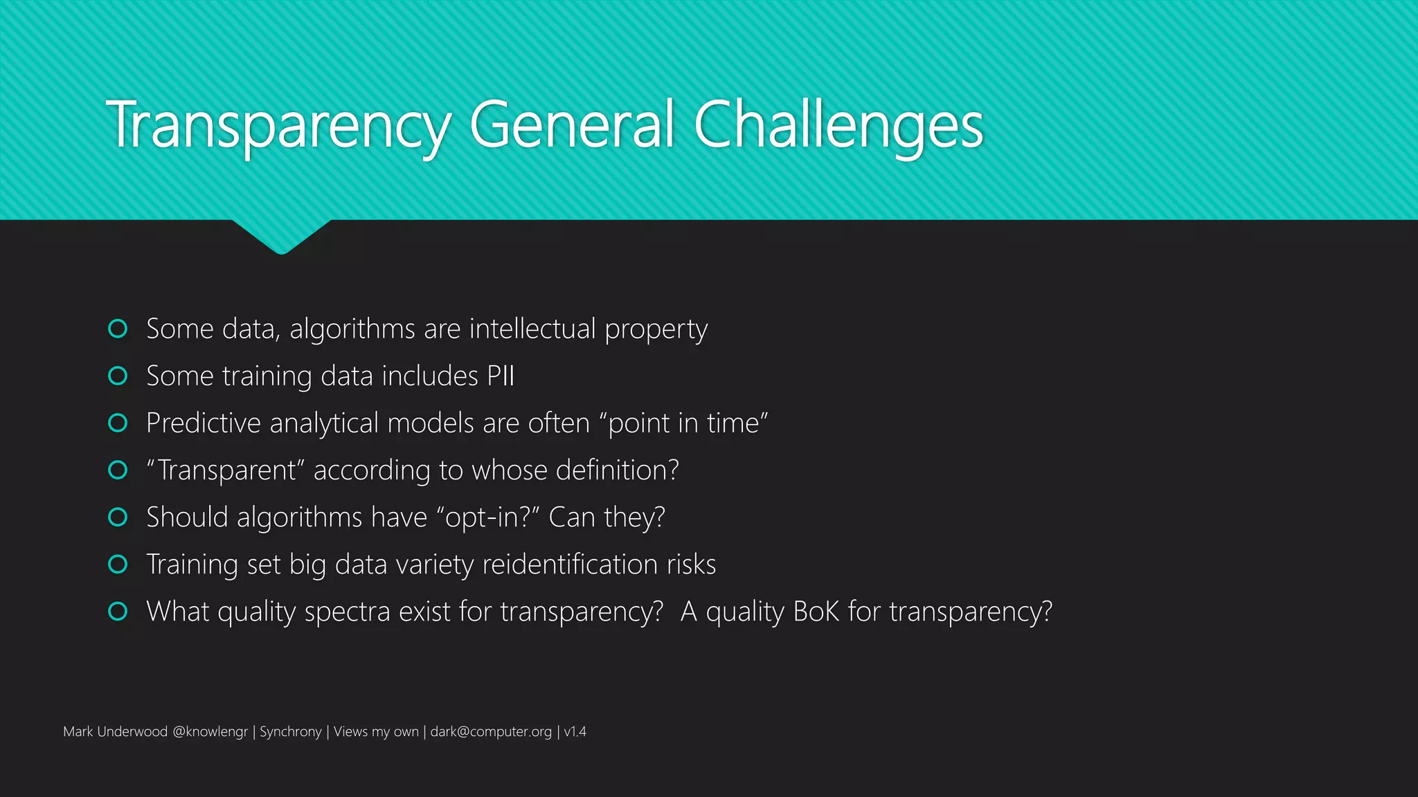 Transparency General Challenges
 Some data, algorithms are intellectual property
 Some training data includes PII
 Predictive analytical models are often “point in time”
 “Transparent” according to whose definition?
 Should algorithms have “opt-in?” Can they?
 Training set big data variety reidentification risks
 What quality spectra exist for transparency? A quality BoK for transparency?
Mark Underwood @knowlengr | Synchrony | Views my own | dark@computer.org | v1.4
 