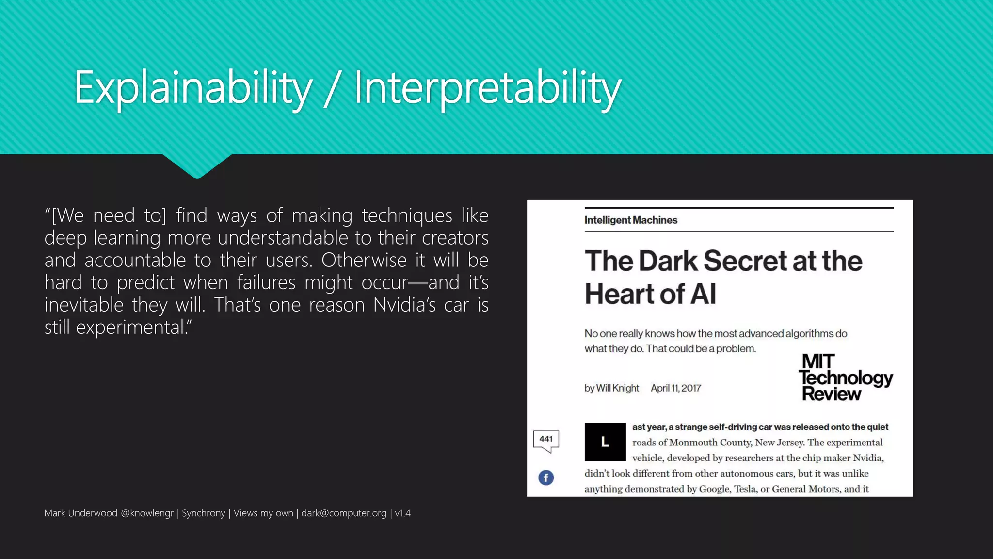 Explainability / Interpretability
Mark Underwood @knowlengr | Synchrony | Views my own | dark@computer.org | v1.4
“[We need to] find ways of making techniques like
deep learning more understandable to their creators
and accountable to their users. Otherwise it will be
hard to predict when failures might occur—and it’s
inevitable they will. That’s one reason Nvidia’s car is
still experimental.”
 