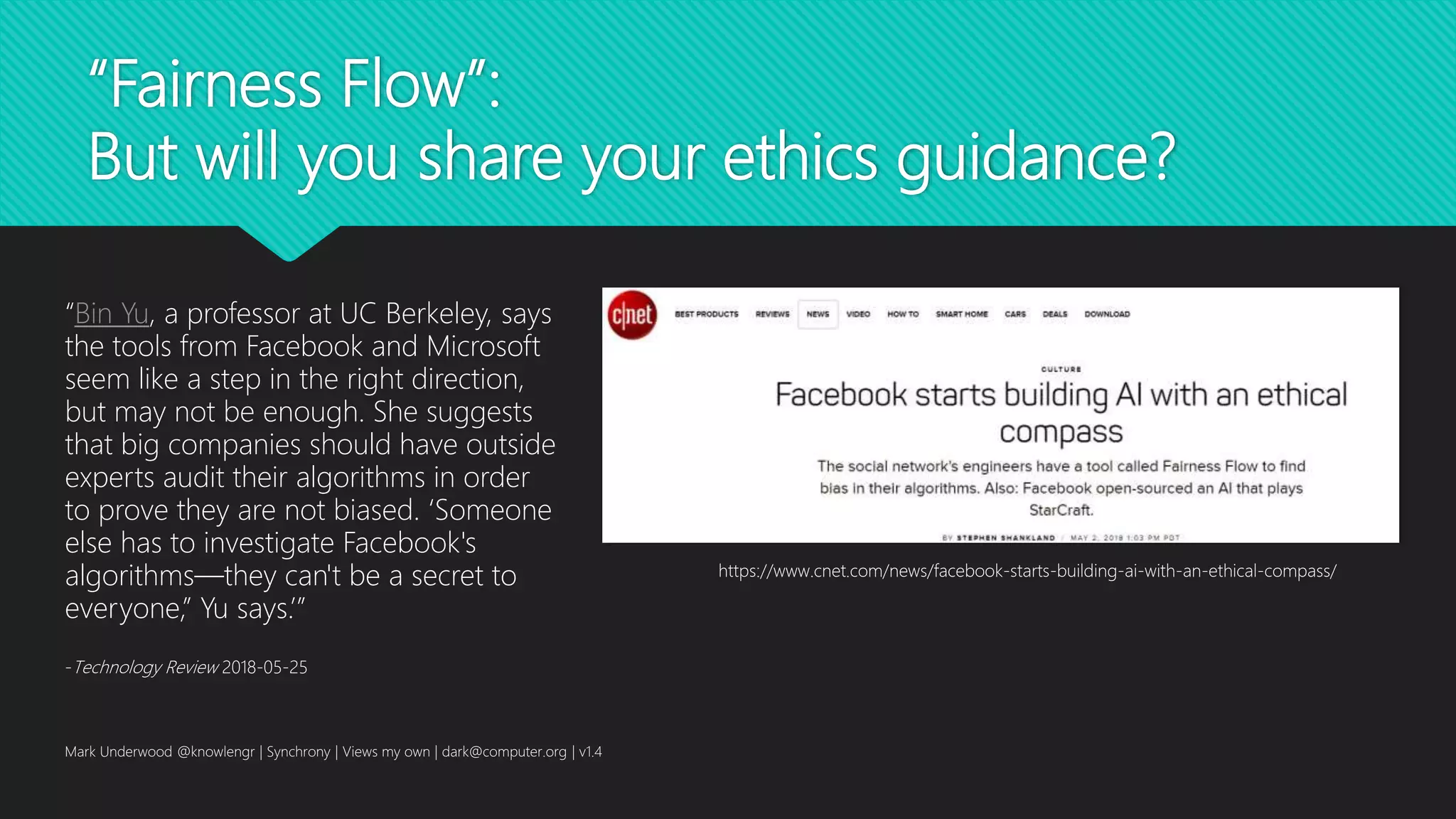 “Fairness Flow”:
But will you share your ethics guidance?
Mark Underwood @knowlengr | Synchrony | Views my own | dark@computer.org | v1.4
https://www.cnet.com/news/facebook-starts-building-ai-with-an-ethical-compass/
“Bin Yu, a professor at UC Berkeley, says
the tools from Facebook and Microsoft
seem like a step in the right direction,
but may not be enough. She suggests
that big companies should have outside
experts audit their algorithms in order
to prove they are not biased. ‘Someone
else has to investigate Facebook's
algorithms—they can't be a secret to
everyone,” Yu says.’”
-Technology Review 2018-05-25
 