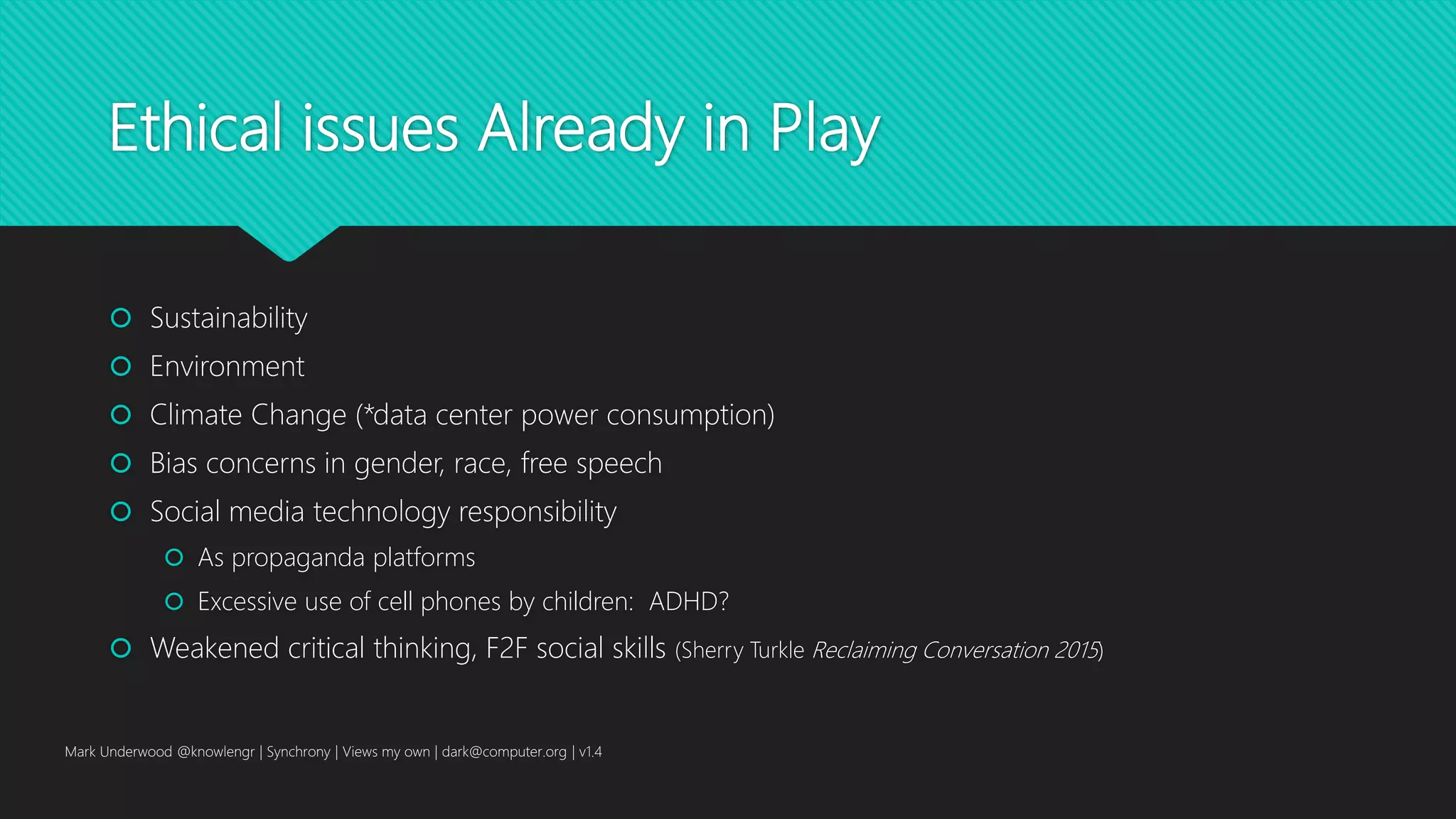 Ethical issues Already in Play
 Sustainability
 Environment
 Climate Change (*data center power consumption)
 Bias concerns in gender, race, free speech
 Social media technology responsibility
 As propaganda platforms
 Excessive use of cell phones by children: ADHD?
 Weakened critical thinking, F2F social skills (Sherry Turkle Reclaiming Conversation 2015)
Mark Underwood @knowlengr | Synchrony | Views my own | dark@computer.org | v1.4
 