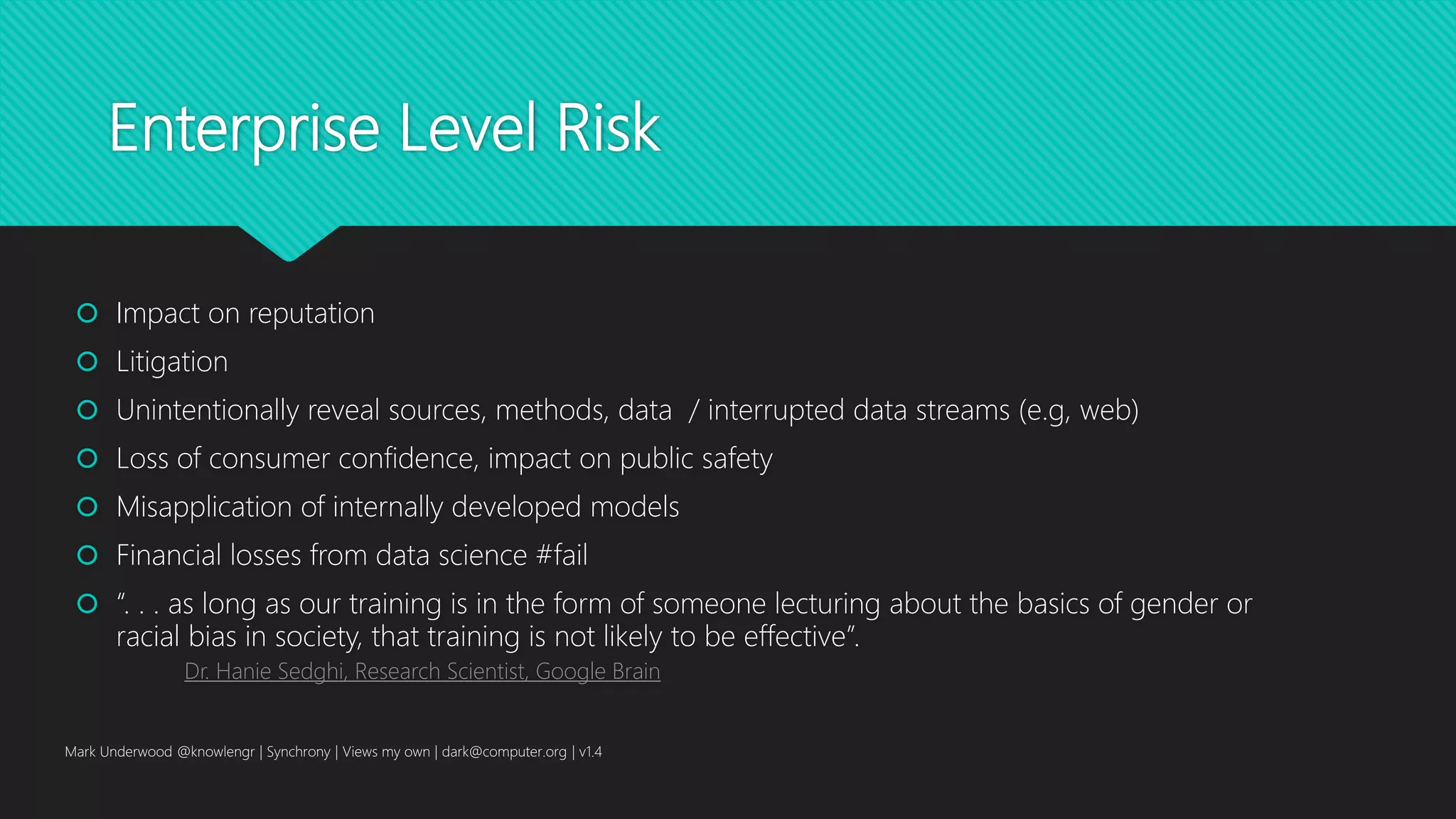 Enterprise Level Risk
 Impact on reputation
 Litigation
 Unintentionally reveal sources, methods, data / interrupted data streams (e.g, web)
 Loss of consumer confidence, impact on public safety
 Misapplication of internally developed models
 Financial losses from data science #fail
 “. . . as long as our training is in the form of someone lecturing about the basics of gender or
racial bias in society, that training is not likely to be effective”.
Dr. Hanie Sedghi, Research Scientist, Google Brain
Mark Underwood @knowlengr | Synchrony | Views my own | dark@computer.org | v1.4
 