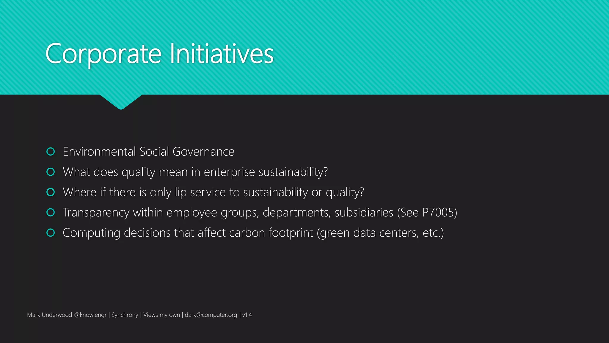 Corporate Initiatives
 Environmental Social Governance
 What does quality mean in enterprise sustainability?
 Where if there is only lip service to sustainability or quality?
 Transparency within employee groups, departments, subsidiaries (See P7005)
 Computing decisions that affect carbon footprint (green data centers, etc.)
Mark Underwood @knowlengr | Synchrony | Views my own | dark@computer.org | v1.4
 