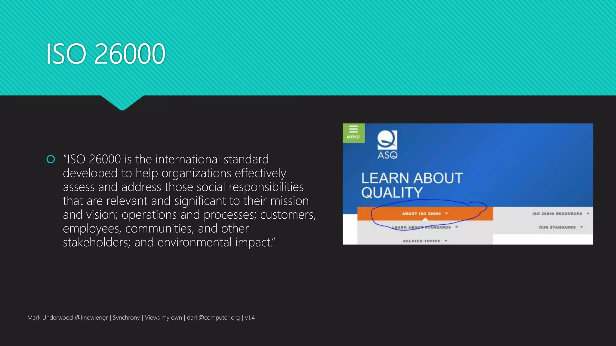 ISO 26000
 “ISO 26000 is the international standard
developed to help organizations effectively
assess and address those social responsibilities
that are relevant and significant to their mission
and vision; operations and processes; customers,
employees, communities, and other
stakeholders; and environmental impact.”
Mark Underwood @knowlengr | Synchrony | Views my own | dark@computer.org | v1.4
 