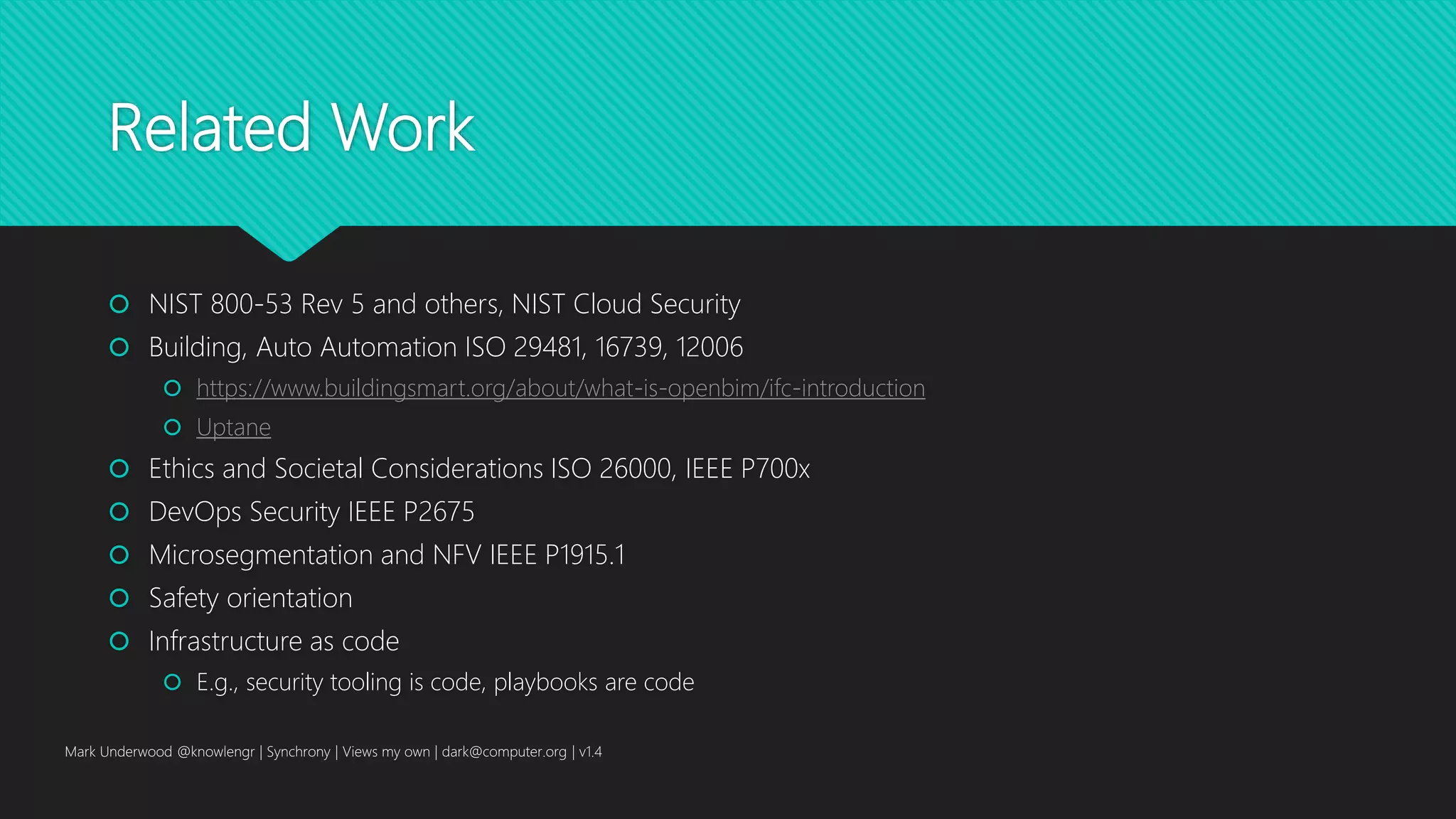 Related Work
 NIST 800-53 Rev 5 and others, NIST Cloud Security
 Building, Auto Automation ISO 29481, 16739, 12006
 https://www.buildingsmart.org/about/what-is-openbim/ifc-introduction
 Uptane
 Ethics and Societal Considerations ISO 26000, IEEE P700x
 DevOps Security IEEE P2675
 Microsegmentation and NFV IEEE P1915.1
 Safety orientation
 Infrastructure as code
 E.g., security tooling is code, playbooks are code
Mark Underwood @knowlengr | Synchrony | Views my own | dark@computer.org | v1.4
 