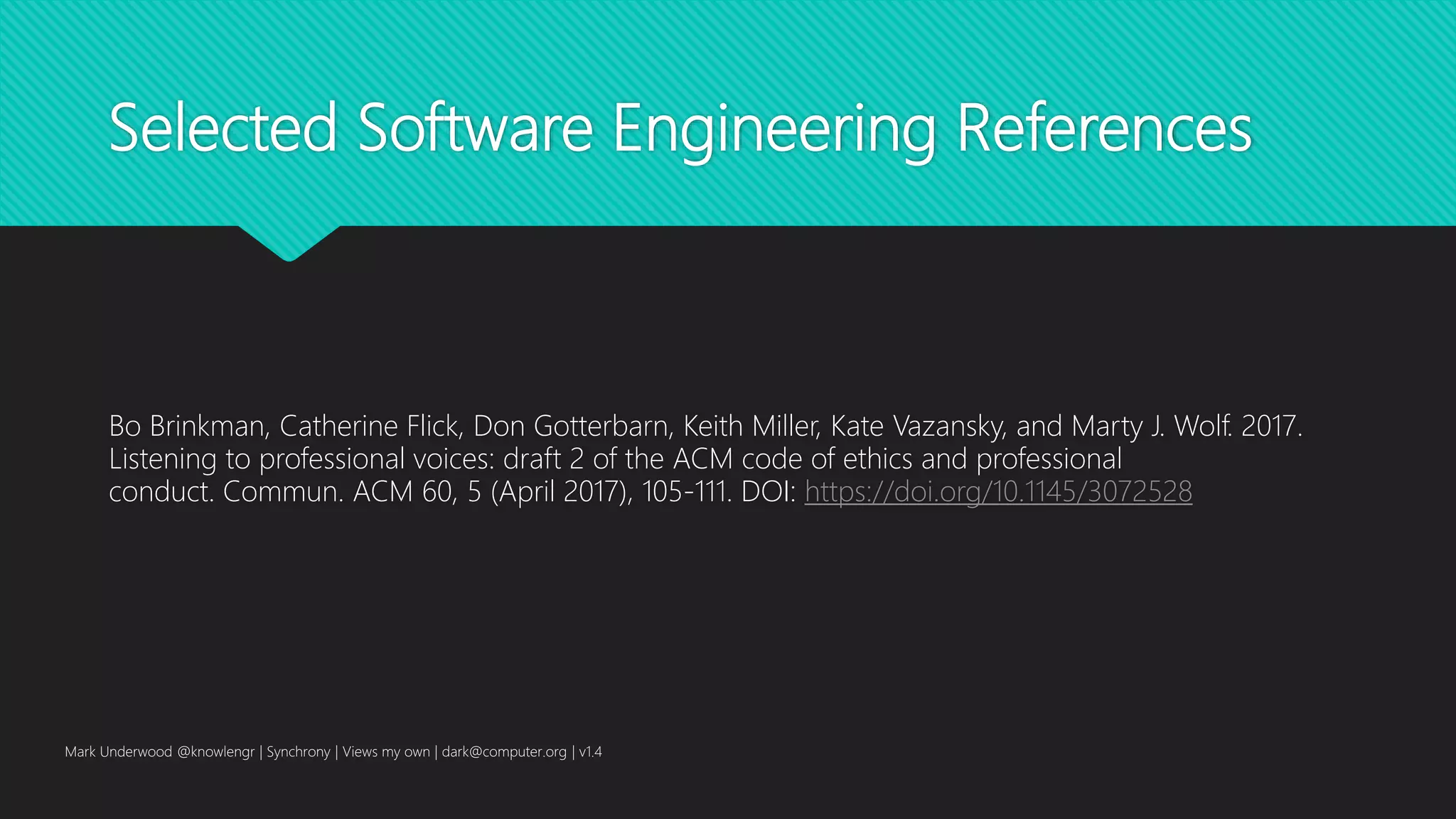 Selected Software Engineering References
Bo Brinkman, Catherine Flick, Don Gotterbarn, Keith Miller, Kate Vazansky, and Marty J. Wolf. 2017.
Listening to professional voices: draft 2 of the ACM code of ethics and professional
conduct. Commun. ACM 60, 5 (April 2017), 105-111. DOI: https://doi.org/10.1145/3072528
Mark Underwood @knowlengr | Synchrony | Views my own | dark@computer.org | v1.4
 