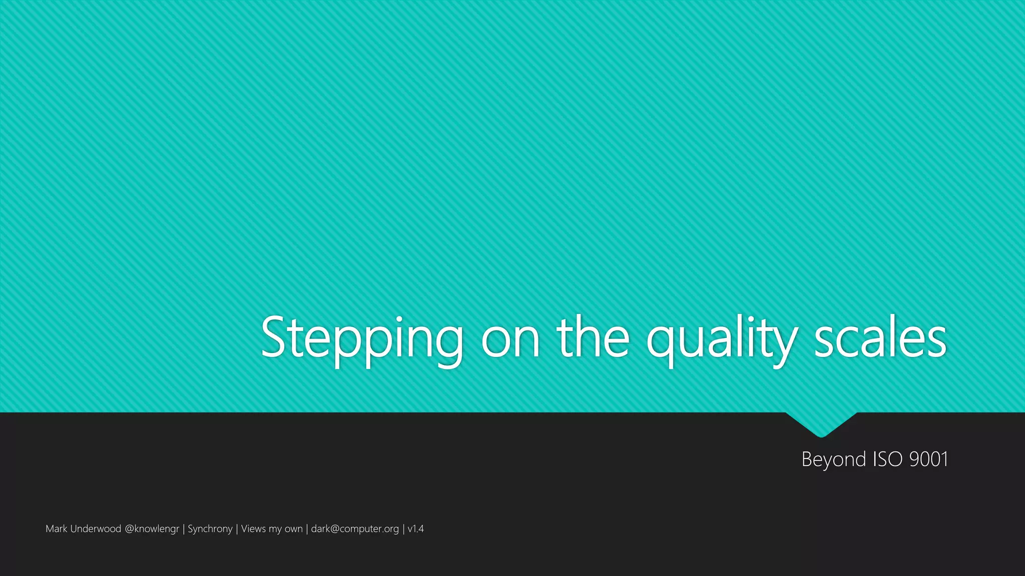 Stepping on the quality scales
Beyond ISO 9001
Mark Underwood @knowlengr | Synchrony | Views my own | dark@computer.org | v1.4
 