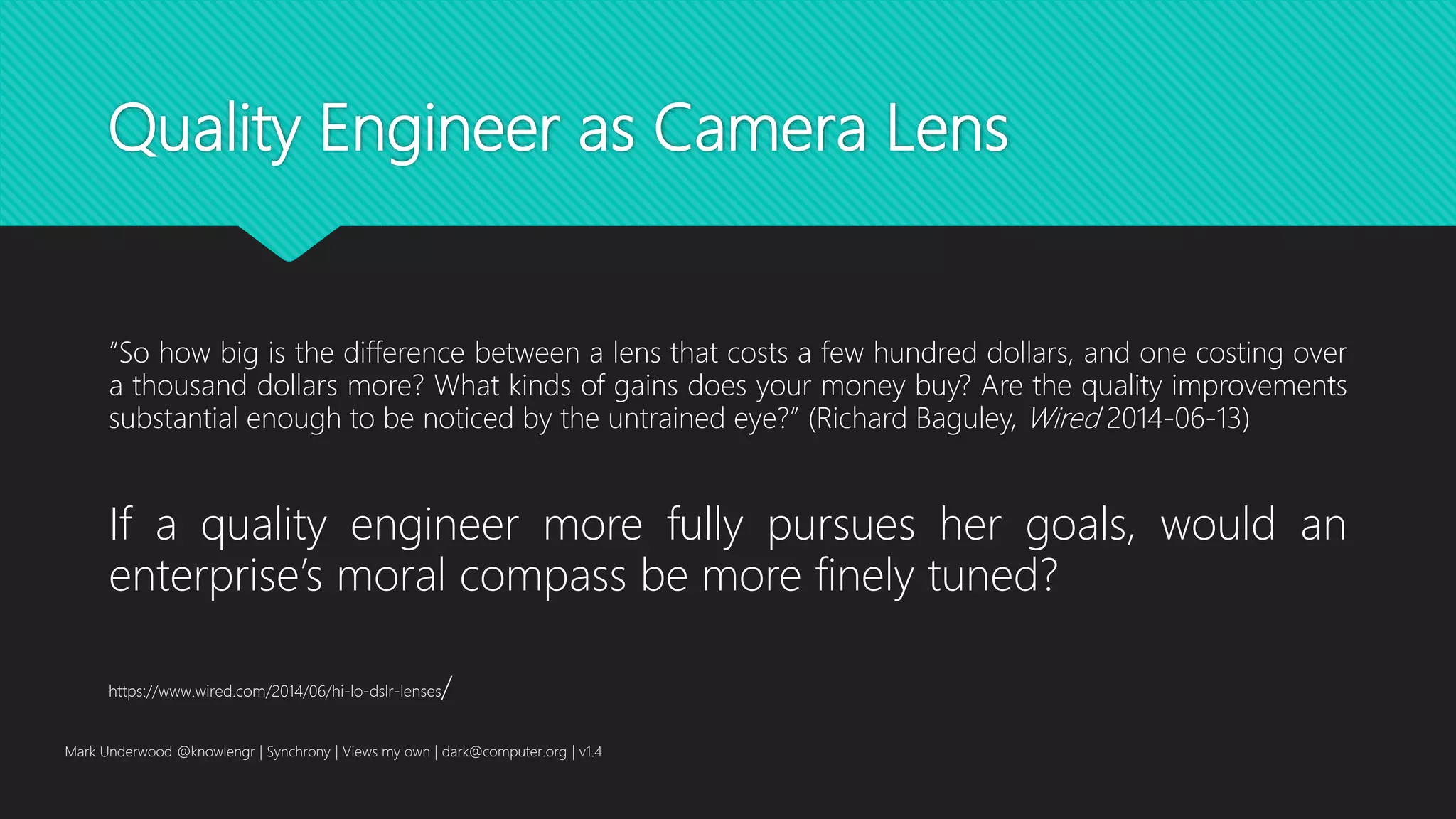 Quality Engineer as Camera Lens
“So how big is the difference between a lens that costs a few hundred dollars, and one costing over
a thousand dollars more? What kinds of gains does your money buy? Are the quality improvements
substantial enough to be noticed by the untrained eye?” (Richard Baguley, Wired 2014-06-13)
Mark Underwood @knowlengr | Synchrony | Views my own | dark@computer.org | v1.4
https://www.wired.com/2014/06/hi-lo-dslr-lenses/
If a quality engineer more fully pursues her goals, would an
enterprise’s moral compass be more finely tuned?
 