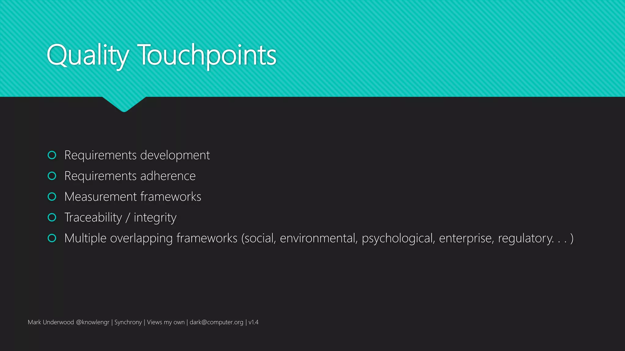 Quality Touchpoints
 Requirements development
 Requirements adherence
 Measurement frameworks
 Traceability / integrity
 Multiple overlapping frameworks (social, environmental, psychological, enterprise, regulatory. . . )
Mark Underwood @knowlengr | Synchrony | Views my own | dark@computer.org | v1.4
 