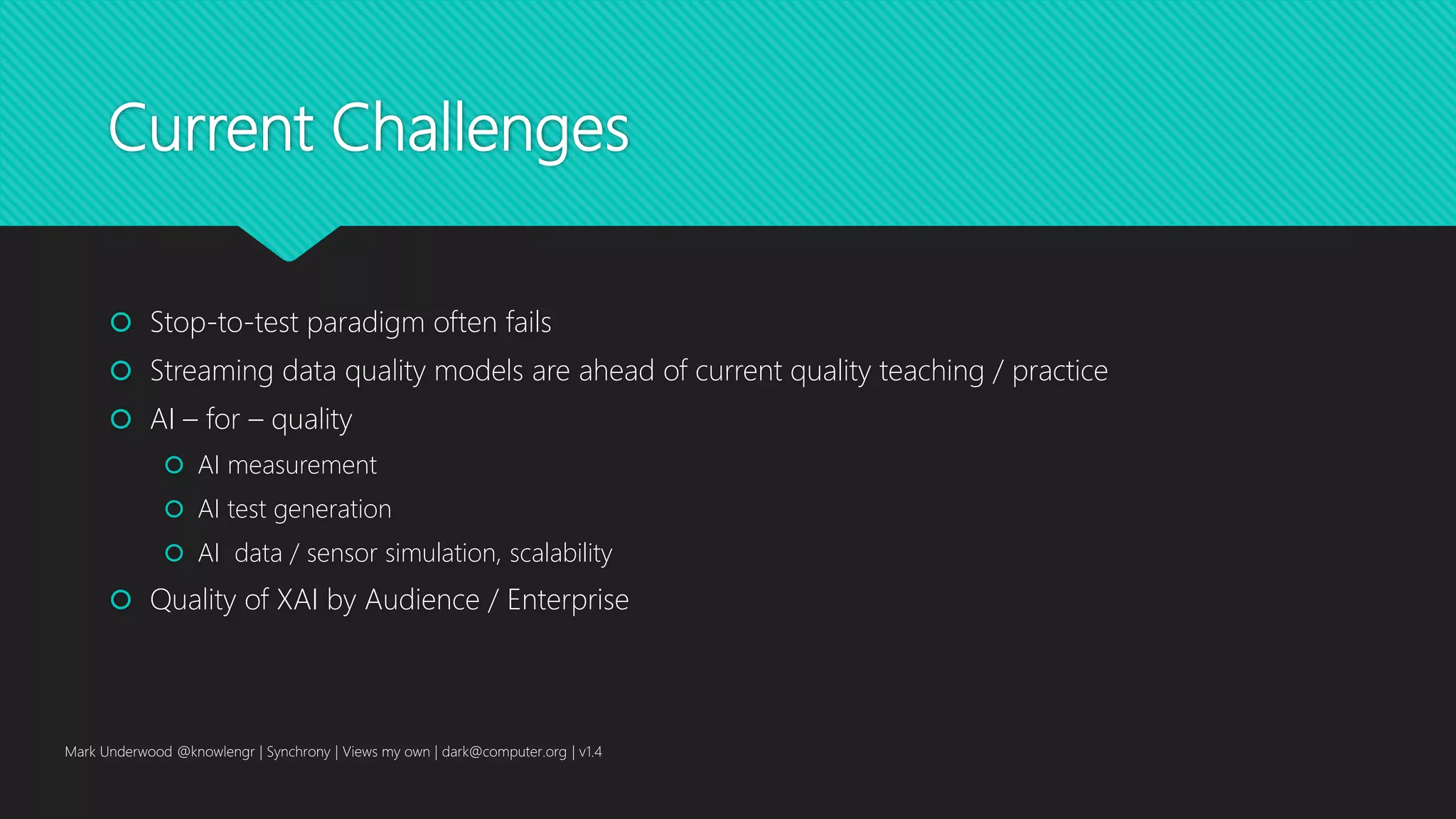 Current Challenges
 Stop-to-test paradigm often fails
 Streaming data quality models are ahead of current quality teaching / practice
 AI – for – quality
 AI measurement
 AI test generation
 AI data / sensor simulation, scalability
 Quality of XAI by Audience / Enterprise
Mark Underwood @knowlengr | Synchrony | Views my own | dark@computer.org | v1.4
 