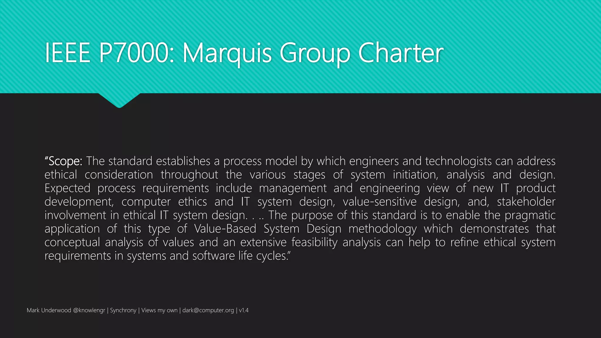 IEEE P7000: Marquis Group Charter
“Scope: The standard establishes a process model by which engineers and technologists can address
ethical consideration throughout the various stages of system initiation, analysis and design.
Expected process requirements include management and engineering view of new IT product
development, computer ethics and IT system design, value-sensitive design, and, stakeholder
involvement in ethical IT system design. . .. The purpose of this standard is to enable the pragmatic
application of this type of Value-Based System Design methodology which demonstrates that
conceptual analysis of values and an extensive feasibility analysis can help to refine ethical system
requirements in systems and software life cycles.”
Mark Underwood @knowlengr | Synchrony | Views my own | dark@computer.org | v1.4
 
