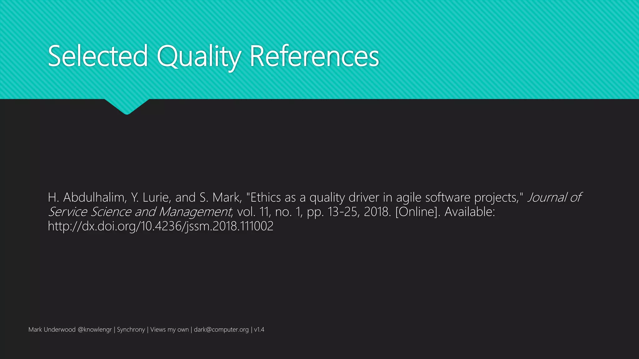 Selected Quality References
H. Abdulhalim, Y. Lurie, and S. Mark, "Ethics as a quality driver in agile software projects," Journal of
Service Science and Management, vol. 11, no. 1, pp. 13-25, 2018. [Online]. Available:
http://dx.doi.org/10.4236/jssm.2018.111002
Mark Underwood @knowlengr | Synchrony | Views my own | dark@computer.org | v1.4
 