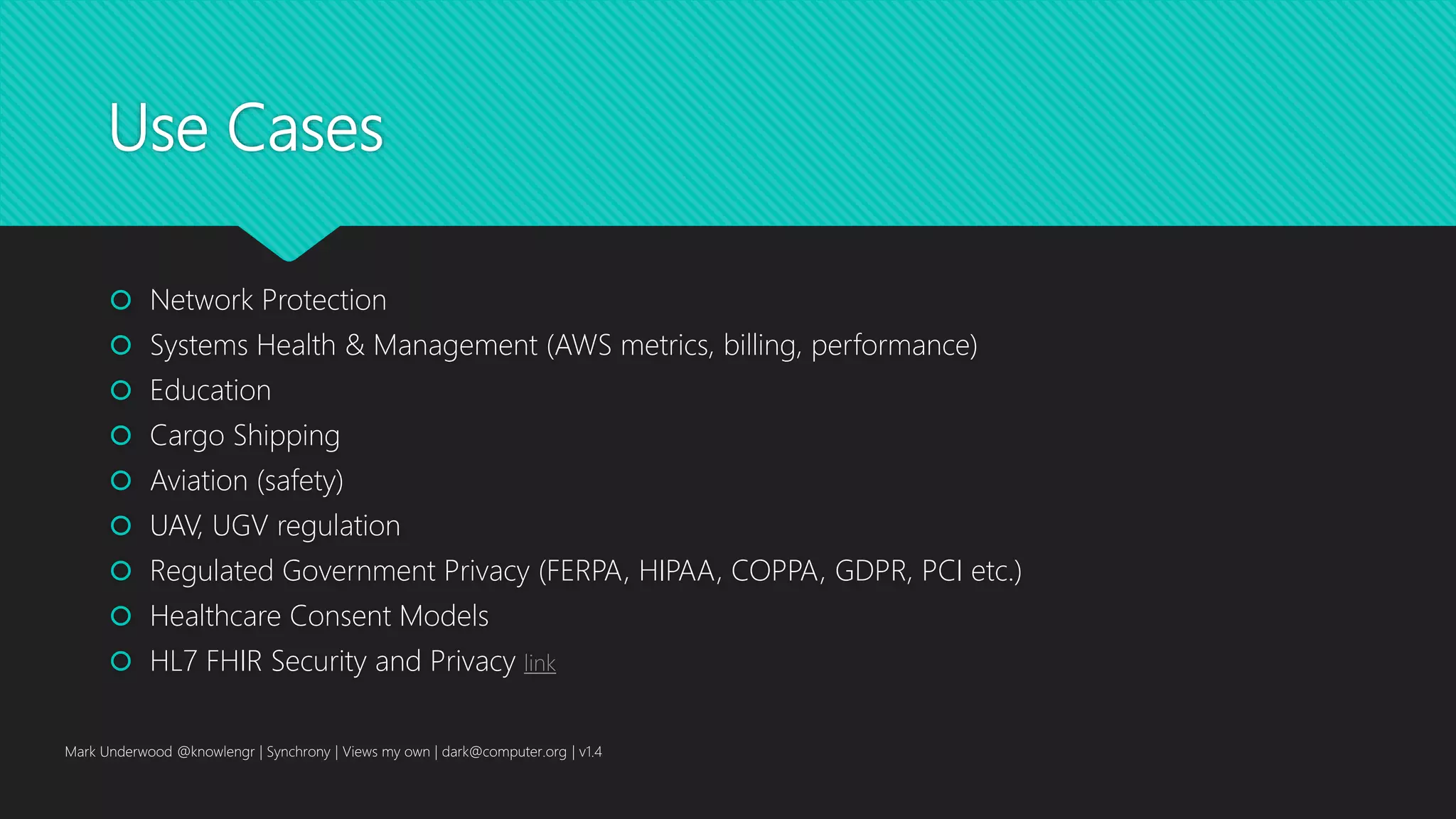 Use Cases
 Network Protection
 Systems Health & Management (AWS metrics, billing, performance)
 Education
 Cargo Shipping
 Aviation (safety)
 UAV, UGV regulation
 Regulated Government Privacy (FERPA, HIPAA, COPPA, GDPR, PCI etc.)
 Healthcare Consent Models
 HL7 FHIR Security and Privacy link
Mark Underwood @knowlengr | Synchrony | Views my own | dark@computer.org | v1.4
 