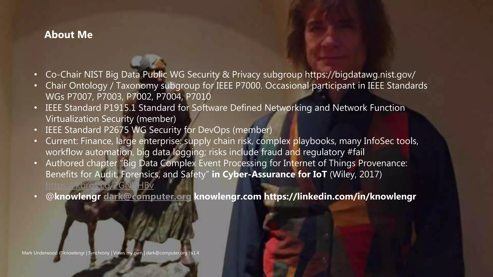 Mark Underwood @knowlengr | Synchrony | Views my own | dark@computer.org | v1.4
• Co-Chair NIST Big Data Public WG Security & Privacy subgroup https://bigdatawg.nist.gov/
• Chair Ontology / Taxonomy subgroup for IEEE P7000. Occasional participant in IEEE Standards
WGs P7007, P7003, P7002, P7004, P7010
• IEEE Standard P1915.1 Standard for Software Defined Networking and Network Function
Virtualization Security (member)
• IEEE Standard P2675 WG Security for DevOps (member)
• Current: Finance, large enterprise: supply chain risk, complex playbooks, many InfoSec tools,
workflow automation, big data logging; risks include fraud and regulatory #fail
• Authored chapter “Big Data Complex Event Processing for Internet of Things Provenance:
Benefits for Audit, Forensics, and Safety” in Cyber-Assurance for IoT (Wiley, 2017)
https://kbros.co/2GNVHBv
• @knowlengr dark@computer.org knowlengr.com https://linkedin.com/in/knowlengr
About Me
 