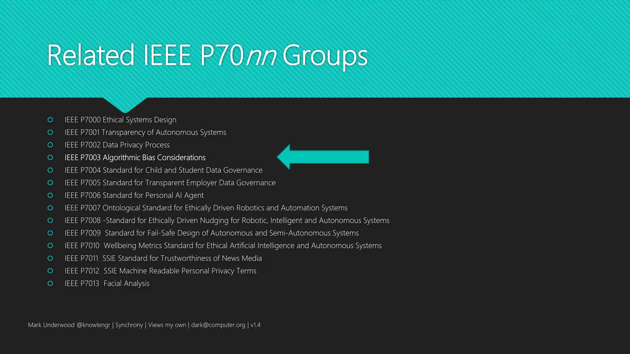 Related IEEE P70nn Groups
 IEEE P7000 Ethical Systems Design
 IEEE P7001 Transparency of Autonomous Systems
 IEEE P7002 Data Privacy Process
 IEEE P7003 Algorithmic Bias Considerations
 IEEE P7004 Standard for Child and Student Data Governance
 IEEE P7005 Standard for Transparent Employer Data Governance
 IEEE P7006 Standard for Personal AI Agent
 IEEE P7007 Ontological Standard for Ethically Driven Robotics and Automation Systems
 IEEE P7008 -Standard for Ethically Driven Nudging for Robotic, Intelligent and Autonomous Systems
 IEEE P7009 Standard for Fail-Safe Design of Autonomous and Semi-Autonomous Systems
 IEEE P7010 Wellbeing Metrics Standard for Ethical Artificial Intelligence and Autonomous Systems
 IEEE P7011 SSIE Standard for Trustworthiness of News Media
 IEEE P7012 SSIE Machine Readable Personal Privacy Terms
 IEEE P7013 Facial Analysis
Mark Underwood @knowlengr | Synchrony | Views my own | dark@computer.org | v1.4
 