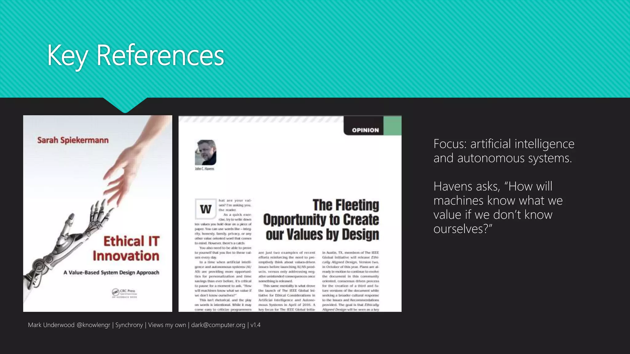 Key References
Mark Underwood @knowlengr | Synchrony | Views my own | dark@computer.org | v1.4
Focus: artificial intelligence
and autonomous systems.
Havens asks, “How will
machines know what we
value if we don’t know
ourselves?”
 