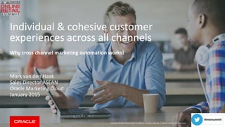 Copyright © 2014 Oracle and/or its affiliates. All rights reserved. |
Individual & cohesive customer
experiences across all channels
Why cross channel marketing automation works!
Mark van den Haak
Sales Director ASEAN
Oracle Marketing Cloud
January 2015
Oracle Confidential - Restricted
 