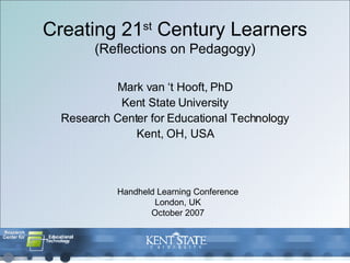 Creating 21 st  Century Learners (Reflections on Pedagogy) Mark van ‘t Hooft, PhD Kent State University Research Center for Educational Technology Kent, OH, USA Handheld Learning Conference London, UK October 2007 