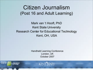 Citizen Journalism (Post 16 and Adult Learning) Mark van ‘t Hooft, PhD Kent State University Research Center for Educational Technology Kent, OH, USA Handheld Learning Conference London, UK October 2007 