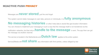 M2ACTIVE PUSH PRIVACY
Messages are

never stored, just fire and forget

The system cannot relate messages to user data, persons or individuals, it is

fully anonymous

No messaging histories or other meta data is stored like geo-location information
You can choose to implement your messaging in such a way that the message itself is not transferred via the
notification networks, but that only a
the message via another channel.

handle to the message is sent. The app then can get

The service is located in the Netherlands and
Service2Media will

Dutch law applies to the entire system

not share any information with third parties, unless obliged by law

 