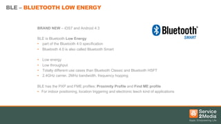 BLE – BLUETOOTH LOW ENERGY

BRAND NEW – iOS7 and Android 4.3
BLE is Bluetooth Low Energy
•  part of the Bluetooth 4.0 specification
•  Bluetooth 4.0 is also called Bluetooth Smart
• 
• 
• 
• 

Low energy
Low throughput
Totally different use cases than Bluetooth Classic and Bluetooth HSFT
2.4GHz carrier, 2MHz bandwidth, frequency hopping

BLE has the PXP and FME profiles: Proximity Profile and Find ME profile
•  For indoor positioning, location triggering and electronic leech kind of applications

 
