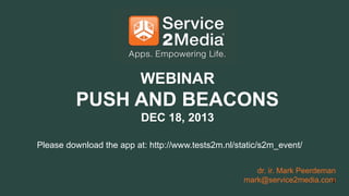 WEBINAR

PUSH AND BEACONS
DEC 18, 2013
Please download the app at: http://www.tests2m.nl/static/s2m_event/
dr. ir. Mark Peerdeman
mark@service2media.com
1

 