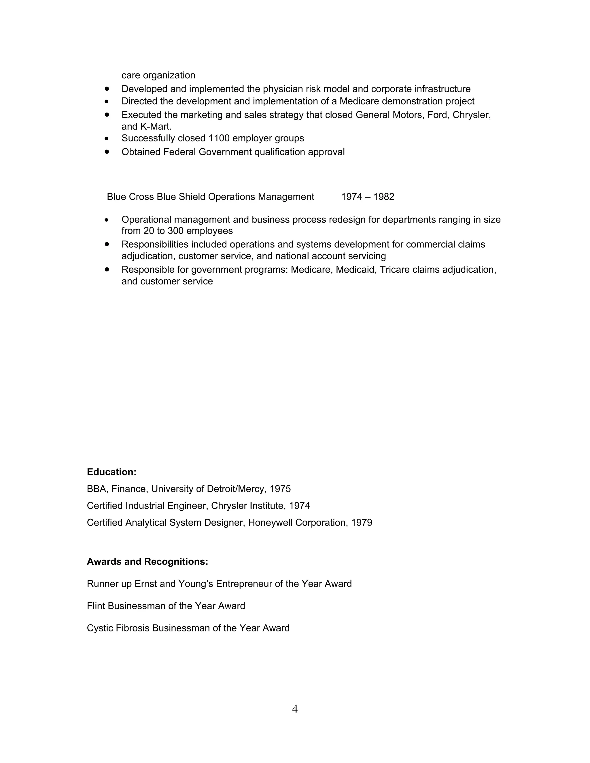 care organization
    •   Developed and implemented the physician risk model and corporate infrastructure
    •   Directed the development and implementation of a Medicare demonstration project
    •   Executed the marketing and sales strategy that closed General Motors, Ford, Chrysler,
        and K-Mart.
    •   Successfully closed 1100 employer groups
    •   Obtained Federal Government qualification approval



    Blue Cross Blue Shield Operations Management          1974 – 1982

    •   Operational management and business process redesign for departments ranging in size
        from 20 to 300 employees
    •   Responsibilities included operations and systems development for commercial claims
        adjudication, customer service, and national account servicing
    •   Responsible for government programs: Medicare, Medicaid, Tricare claims adjudication,
        and customer service




Education:
BBA, Finance, University of Detroit/Mercy, 1975
Certified Industrial Engineer, Chrysler Institute, 1974
Certified Analytical System Designer, Honeywell Corporation, 1979



Awards and Recognitions:

Runner up Ernst and Young’s Entrepreneur of the Year Award

Flint Businessman of the Year Award

Cystic Fibrosis Businessman of the Year Award




                                                  4
 