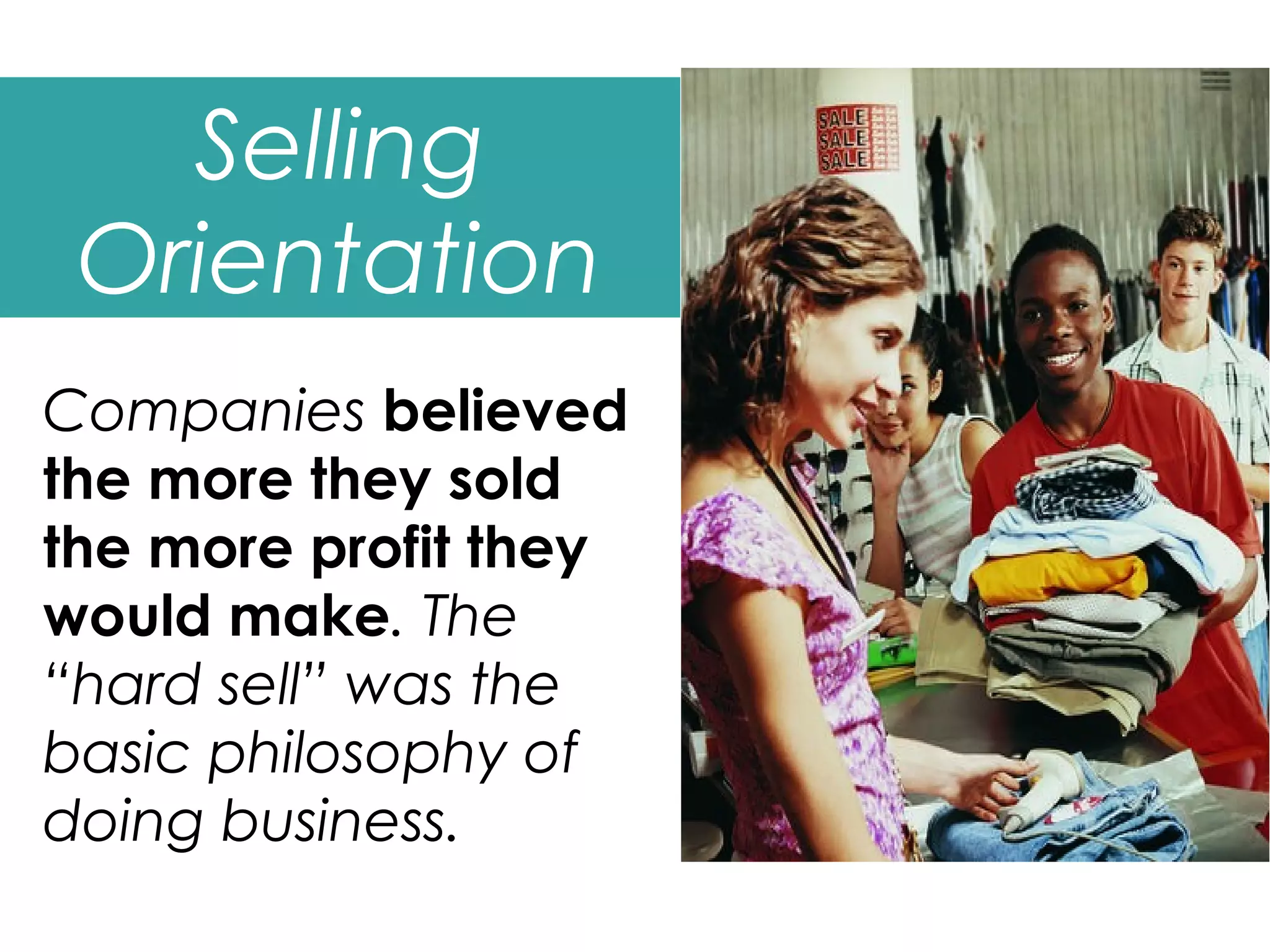 Selling
 Orientation
Companies believed
the more they sold
the more profit they
would make. The
“hard sell” was the
basic philosophy of
doing business.
 