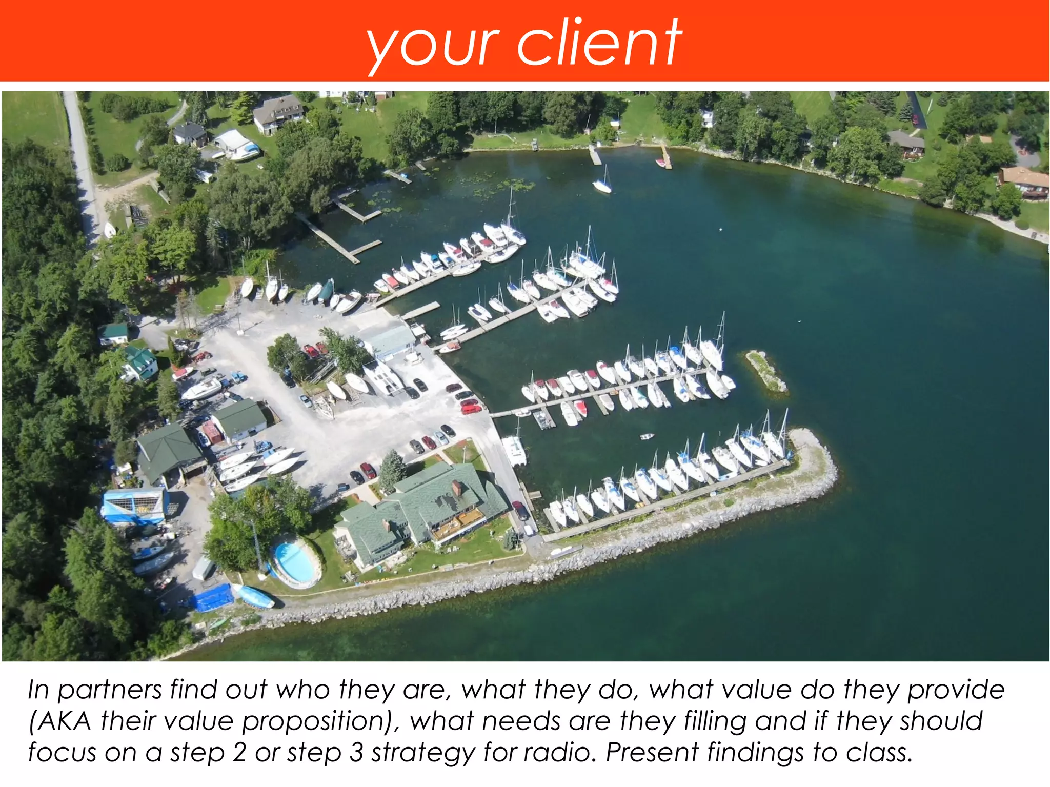 your client




In partners find out who they are, what they do, what value do they provide
(AKA their value proposition), what needs are they filling and if they should
focus on a step 2 or step 3 strategy for radio. Present findings to class.
 