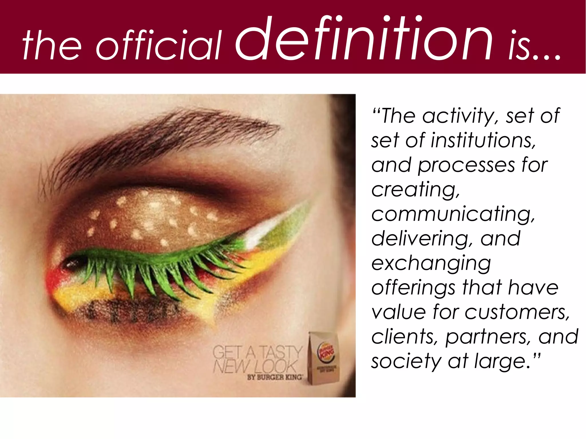 the official definition is...
                  “The activity, set of
                  set of institutions,
                  and processes for
                  creating,
                  communicating,
                  delivering, and
                  exchanging
                  offerings that have
                  value for customers,
                  clients, partners, and
                  society at large.”
 