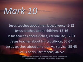 Mark 10
Jesus teaches about marriage/divorce, 1-12
Jesus teaches about children, 13-16
Jesus teaches about riches, eternal life, 17-31
Jesus teaches about His crucifixion, 32-34
Jesus teaches about ambition vs. service, 35-45
Jesus heals Bartimaeus, 46-52
A view of volcanic sputtering on Stromboli Island in Italy, December 1982.
PHOTOGRAPH BY JONATHAN BLAIR, NATIONAL GEOGRAPHIC
 