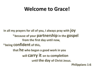 Welcome to Grace!
In all my prayers for all of you, I always pray with joy
5 because of your partnership in the gospel
from the first day until now,
6 being confident of this,
that he who began a good work in you
will carry it on to completion
until the day of Christ Jesus.
Philippians 1:6
 