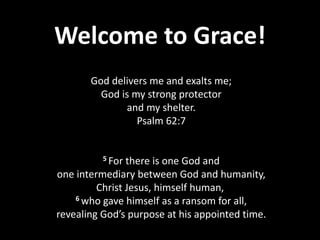 Welcome to Grace!
God delivers me and exalts me;
God is my strong protector
and my shelter.
Psalm 62:7
5 For there is one God and
one intermediary between God and humanity,
Christ Jesus, himself human,
6 who gave himself as a ransom for all,
revealing God’s purpose at his appointed time.
 