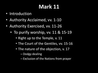 Mark 11
• Introduction
• Authority Acclaimed, vv. 1-10
• Authority Exercised, vv. 11-26
• To purify worship, vv. 11 & 15-19
• Right up to the Temple, v. 11
• The Court of the Gentiles, vv. 15-16
• The nature of the objection, v. 17
– Dodgy dealing
– Exclusion of the Nations from prayer
 