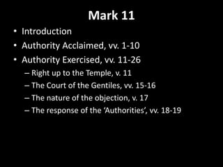 Mark 11
• Introduction
• Authority Acclaimed, vv. 1-10
• Authority Exercised, vv. 11-26
– Right up to the Temple, v. 11
– The Court of the Gentiles, vv. 15-16
– The nature of the objection, v. 17
– The response of the ‘Authorities’, vv. 18-19
 