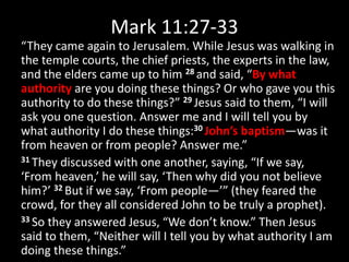 Mark 11:27-33
“They came again to Jerusalem. While Jesus was walking in
the temple courts, the chief priests, the experts in the law,
and the elders came up to him 28 and said, “By what
authority are you doing these things? Or who gave you this
authority to do these things?” 29 Jesus said to them, “I will
ask you one question. Answer me and I will tell you by
what authority I do these things:30 John’s baptism—was it
from heaven or from people? Answer me.”
31 They discussed with one another, saying, “If we say,
‘From heaven,’ he will say, ‘Then why did you not believe
him?’ 32 But if we say, ‘From people—’” (they feared the
crowd, for they all considered John to be truly a prophet).
33 So they answered Jesus, “We don’t know.” Then Jesus
said to them, “Neither will I tell you by what authority I am
doing these things.”
 