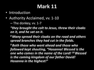 Mark 11
• Introduction
• Authority Acclaimed, vv. 1-10
– The donkey, vv. 1-7
“they brought the colt to Jesus, threw their cloaks
on it, and he sat on it.
8 Many spread their cloaks on the road and others
spread branches they had cut in the fields.
9 Both those who went ahead and those who
followed kept shouting, “Hosanna! Blessed is the
one who comes in the name of the Lord! 10 Blessed
is the coming kingdom of our father David!
Hosanna in the highest!”
 